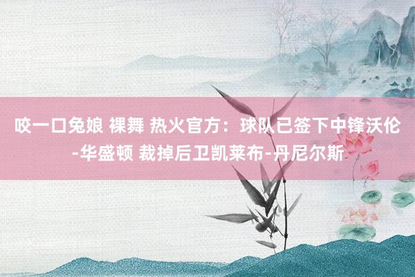 咬一口兔娘 裸舞 热火官方：球队已签下中锋沃伦-华盛顿 裁掉后卫凯莱布-丹尼尔斯