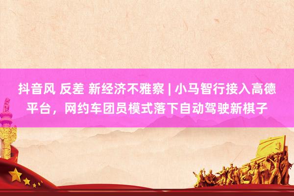 抖音风 反差 新经济不雅察 | 小马智行接入高德平台，网约车团员模式落下自动驾驶新棋子