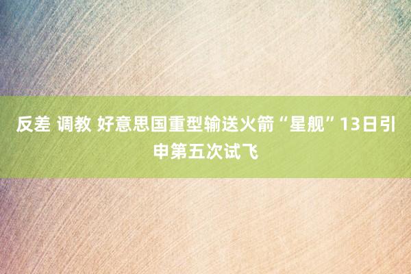 反差 调教 好意思国重型输送火箭“星舰”13日引申第五次试飞
