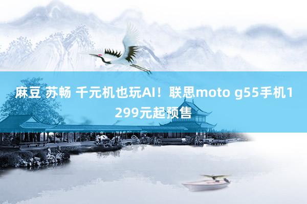 麻豆 苏畅 千元机也玩AI！联思moto g55手机1299元起预售
