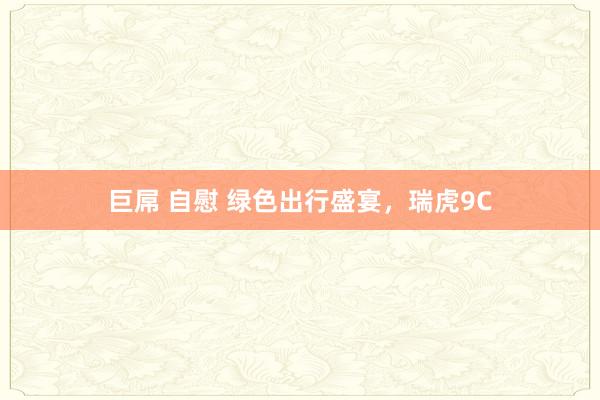 巨屌 自慰 绿色出行盛宴，瑞虎9C