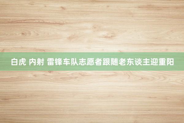 白虎 内射 雷锋车队志愿者跟随老东谈主迎重阳