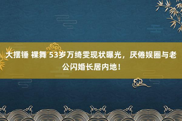 大摆锤 裸舞 53岁万绮雯现状曝光，厌倦娱圈与老公闪婚长居内地！