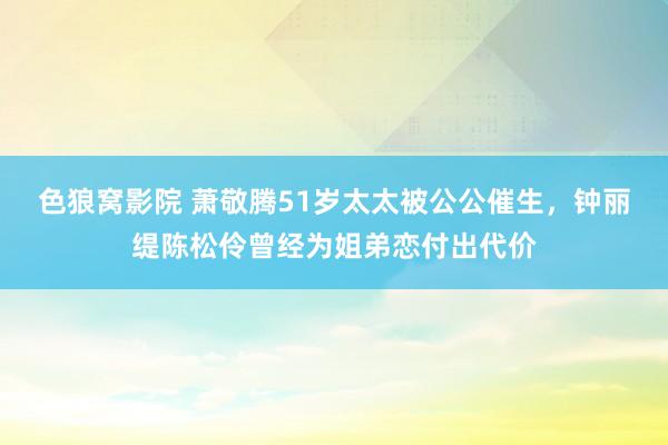 色狼窝影院 萧敬腾51岁太太被公公催生，钟丽缇陈松伶曾经为姐弟恋付出代价
