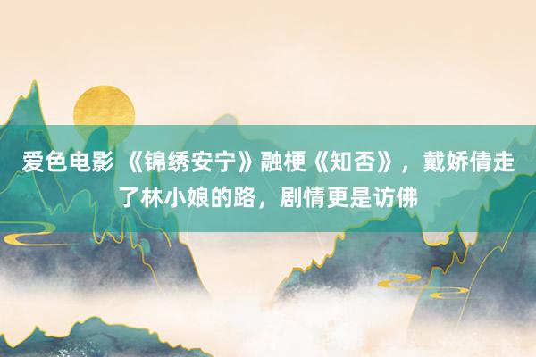 爱色电影 《锦绣安宁》融梗《知否》，戴娇倩走了林小娘的路，剧情更是访佛