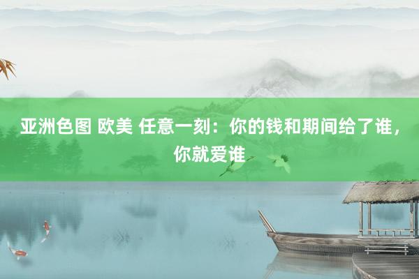 亚洲色图 欧美 任意一刻：你的钱和期间给了谁，你就爱谁