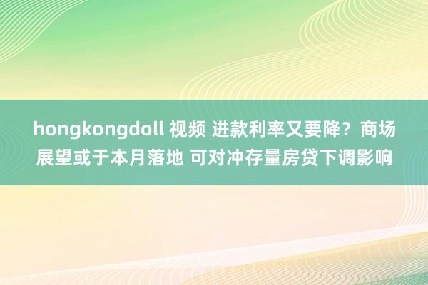hongkongdoll 视频 进款利率又要降？商场展望或于本月落地 可对冲存量房贷下调影响