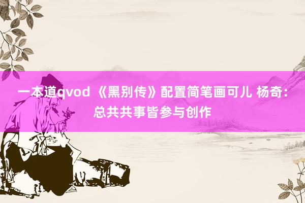 一本道qvod 《黑别传》配置简笔画可儿 杨奇：总共共事皆参与创作