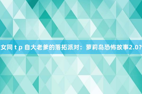 女同 t p 自大老爹的落拓派对：萝莉岛恐怖故事2.0？