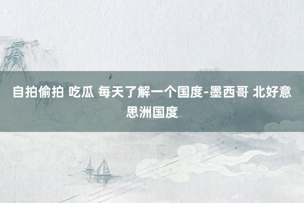 自拍偷拍 吃瓜 每天了解一个国度-墨西哥 北好意思洲国度