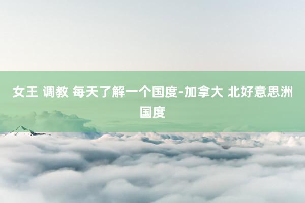 女王 调教 每天了解一个国度-加拿大 北好意思洲国度