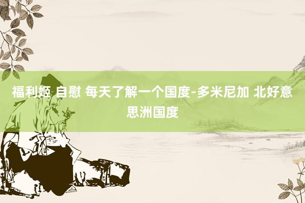 福利姬 自慰 每天了解一个国度-多米尼加 北好意思洲国度