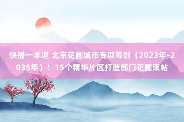 快播一本道 北京花圃城市专项筹划（2023年-2035年）！15个精华片区打造都门花圃柬帖