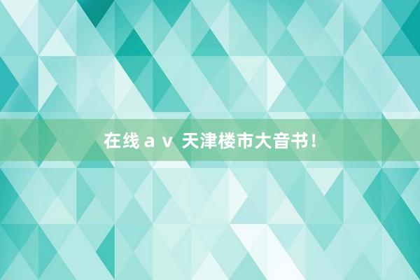在线ａｖ 天津楼市大音书！