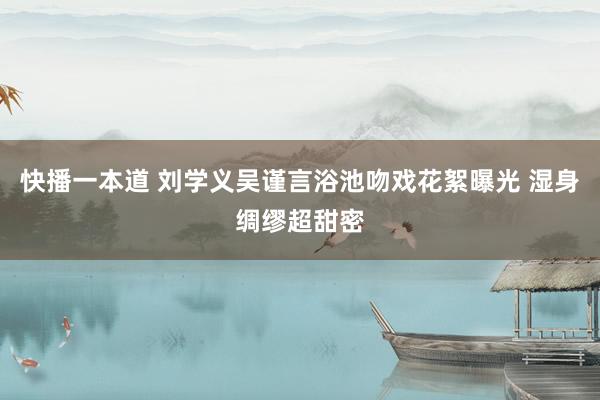 快播一本道 刘学义吴谨言浴池吻戏花絮曝光 湿身绸缪超甜密
