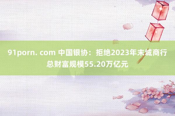 91porn. com 中国银协：拒绝2023年末城商行总财富规模55.20万亿元