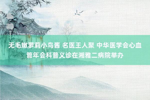 无毛嫩萝莉小鸟酱 名医王人聚 中华医学会心血管年会科普义诊在湘雅二病院举办