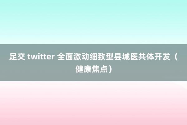 足交 twitter 全面激动细致型县域医共体开发（健康焦点）