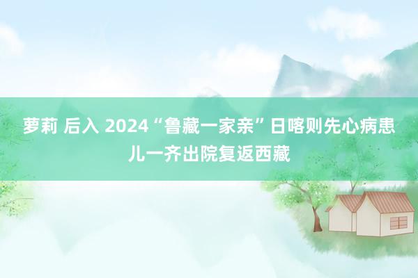 萝莉 后入 2024“鲁藏一家亲”日喀则先心病患儿一齐出院复返西藏