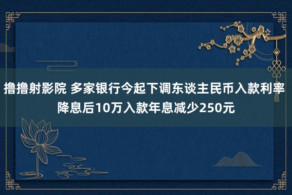 撸撸射影院 多家银行今起下调东谈主民币入款利率 降息后10万入款年息减少250元