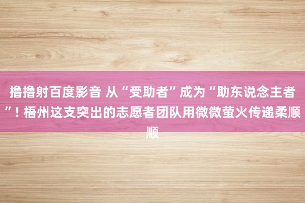 撸撸射百度影音 从“受助者”成为“助东说念主者”! 梧州这支突出的志愿者团队用微微萤火传递柔顺