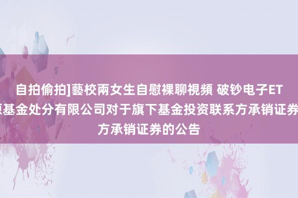 自拍偷拍]藝校兩女生自慰裸聊視頻 破钞电子ETF: 中原基金处分有限公司对于旗下基金投资联系方承销证券的公告