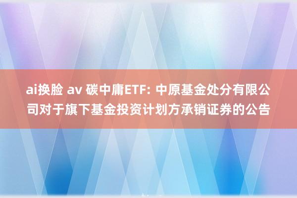 ai换脸 av 碳中庸ETF: 中原基金处分有限公司对于旗下基金投资计划方承销证券的公告
