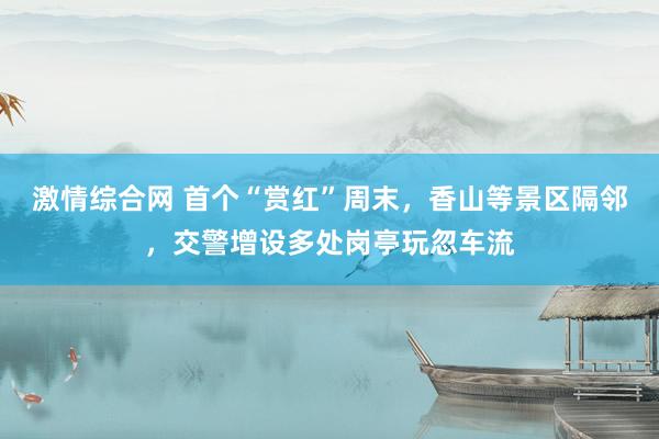 激情综合网 首个“赏红”周末，香山等景区隔邻，交警增设多处岗亭玩忽车流