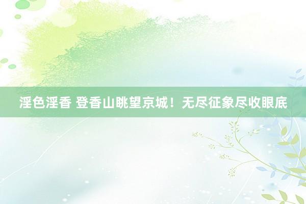 淫色淫香 登香山眺望京城！无尽征象尽收眼底