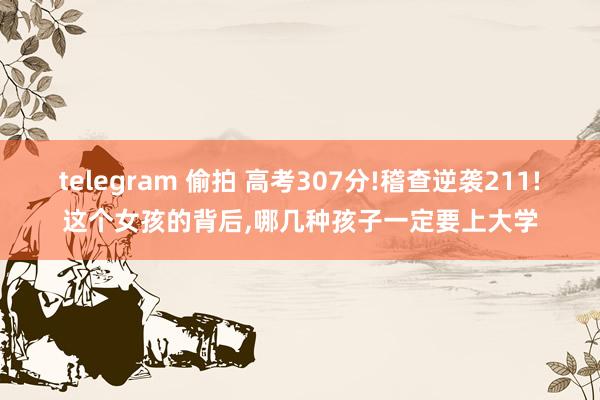 telegram 偷拍 高考307分!稽查逆袭211!这个女孩的背后，哪几种孩子一定要上大学