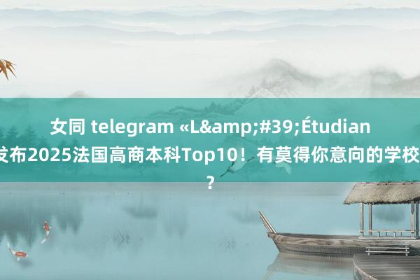 女同 telegram «L&#39;Étudiant»发布2025法国高商本科Top10！有莫得你意向的学校呢？