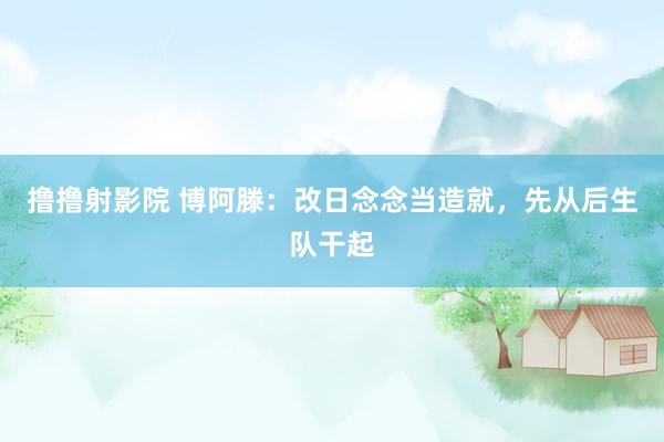 撸撸射影院 博阿滕：改日念念当造就，先从后生队干起