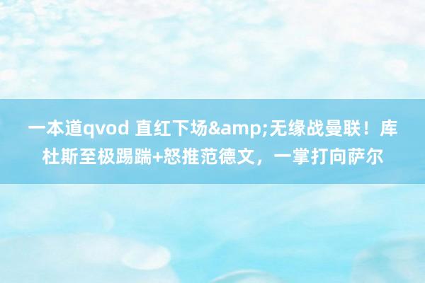 一本道qvod 直红下场&无缘战曼联！库杜斯至极踢踹+怒推范德文，一掌打向萨尔