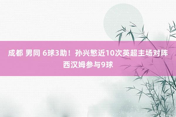 成都 男同 6球3助！孙兴慜近10次英超主场对阵西汉姆参与9球