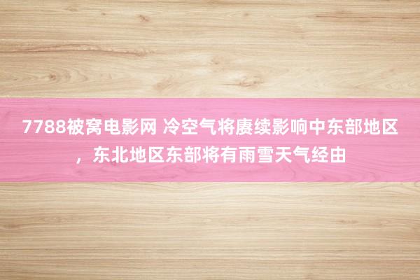7788被窝电影网 冷空气将赓续影响中东部地区，东北地区东部将有雨雪天气经由