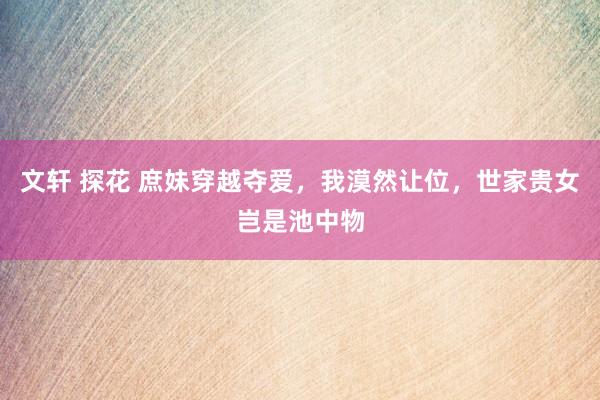 文轩 探花 庶妹穿越夺爱，我漠然让位，世家贵女岂是池中物