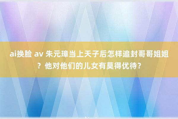 ai换脸 av 朱元璋当上天子后怎样追封哥哥姐姐？他对他们的儿女有莫得优待？