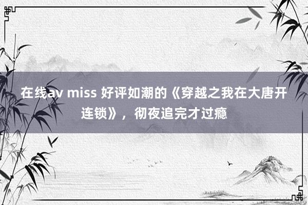 在线av miss 好评如潮的《穿越之我在大唐开连锁》，彻夜追完才过瘾