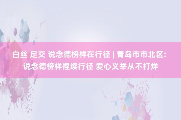 白丝 足交 说念德榜样在行径 | 青岛市市北区: 说念德榜样捏续行径 爱心义举从不打烊