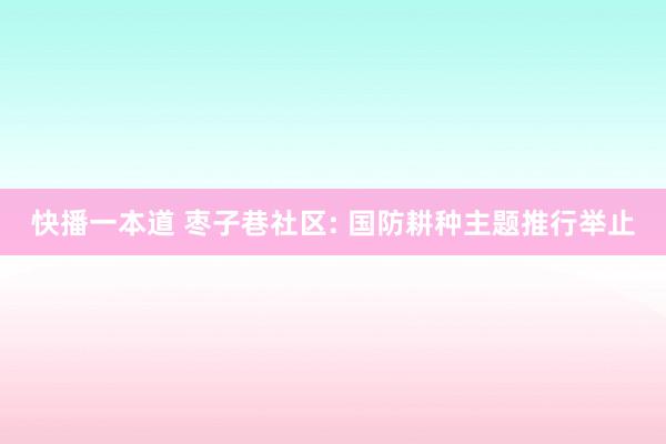 快播一本道 枣子巷社区: 国防耕种主题推行举止
