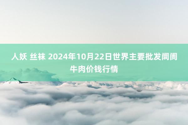人妖 丝袜 2024年10月22日世界主要批发阛阓牛肉价钱行情