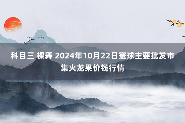 科目三 裸舞 2024年10月22日寰球主要批发市集火龙果价钱行情