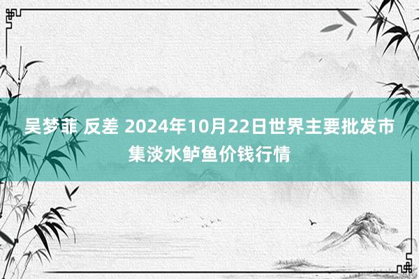 吴梦菲 反差 2024年10月22日世界主要批发市集淡水鲈鱼价钱行情