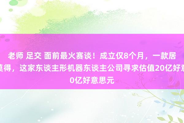 老师 足交 面前最火赛谈！成立仅8个月，一款居品齐莫得，这家东谈主形机器东谈主公司寻求估值20亿好意思元