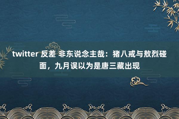 twitter 反差 非东说念主哉：猪八戒与敖烈碰面，九月误以为是唐三藏出现