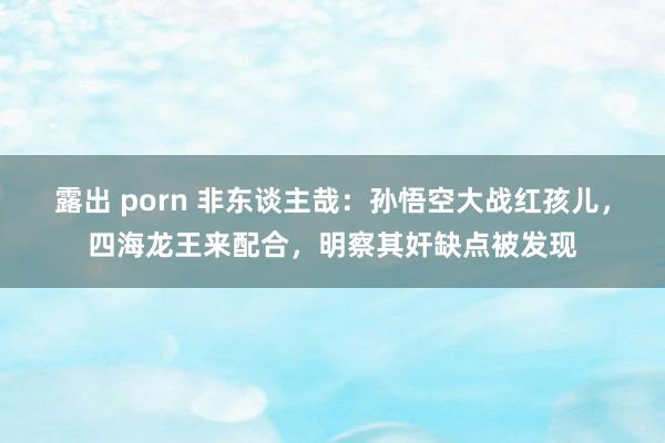 露出 porn 非东谈主哉：孙悟空大战红孩儿，四海龙王来配合，明察其奸缺点被发现