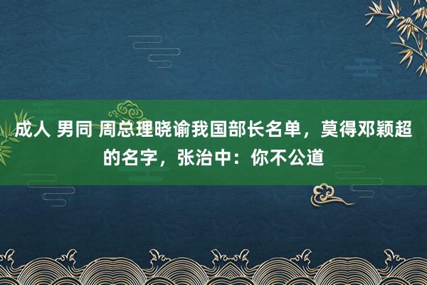 成人 男同 周总理晓谕我国部长名单，莫得邓颖超的名字，张治中：你不公道