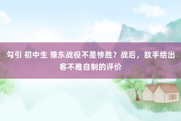 勾引 初中生 豫东战役不是惨胜？战后，敌手给出客不雅自制的评价