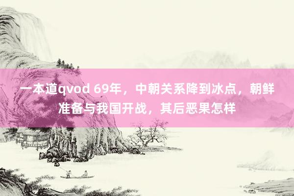 一本道qvod 69年，中朝关系降到冰点，朝鲜准备与我国开战，其后恶果怎样