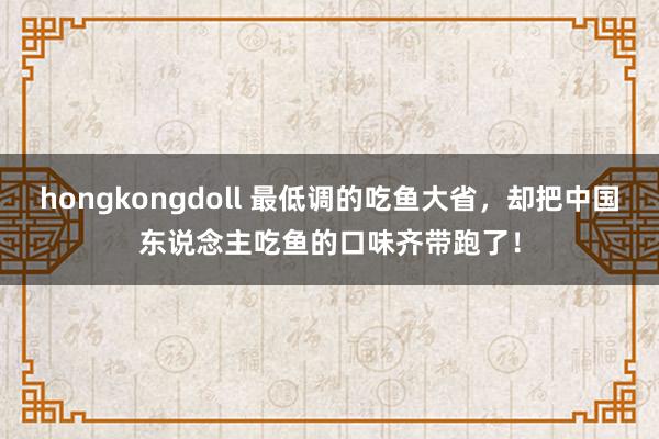 hongkongdoll 最低调的吃鱼大省，却把中国东说念主吃鱼的口味齐带跑了！